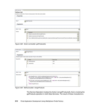 Figure 5-88 Action List builder: getProductsAL




Figure 5-89 Method builder: mergeProducts

                 The Service Operation invokes the Action List getProductsAL that is invoking the
                 getProducts operation in both Data Services. The result of these invocations is



212     Portal Application Development Using WebSphere Portlet Factory
 