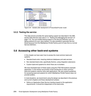 Figure 5-91 Builders after development of ProductDataProvider model


5.5.3 Testing the service
               This data service provides the same testing support we described in the XML
               access Data Service case (see 5.1.3, “Testing and debugging the service” on
               page 115). You can enable testing support in the Service Definition and run
               debug sessions for your Java classes. It is also possible to generate Service
               Stubs because from the WebSphere Portlet Factory point of view this is a normal
               Service Definition.



5.6 Accessing other back-end systems
               In this chapter we have seen how to access the most common back-end
               systems:
                  Standard back ends, meaning relational databases and web services
                  Non standard back ends, specifically Domino, using integration extensions
                  Custom back-end systems for which there are no builders

               We have illustrated each of these cases using the ITSO Renovations example
               application. In this section we provide a brief introduction to other common
               back-end systems used by many web applications. We also present guidelines
               for accessing back-end systems for which WebSphere Portlet Factory does not
               provide builders.

               In most situations, we recommend using the design we described in the previous
               and current chapters and these development phases:
                  Define an Application Data Service Interface based on the application
                  requirements. It should be independent of the back-ends.




214   Portal Application Development Using WebSphere Portlet Factory
 