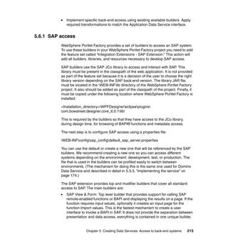 Implement specific back-end access using existing available builders. Apply
             required transformations to match the Application Data Service interface.


5.6.1 SAP access
          WebSphere Portlet Factory provides a set of builders to access an SAP system.
          To use these builders in your WebSphere Portlet Factory project you need to add
          the feature set called “Integration Extensions - SAP Extension.” This action will
          add all builders, libraries, and resources necessary to develop SAP access.

          SAP builders use the SAP JCo library to access and interact with SAP. This
          library must be present in the classpath of the web application. It is not provided
          as part of the feature set because it is a decision of the user to choose the right
          library version depending on the SAP back-end version. The library JAR file,
          must be located in the WEB-INFlib directory of the WebSphere Portlet Factory
          project. It also should be added as part of the classpath of the project. Finally, it
          must be copied under the following location where WebSphere Portlet Factory is
          installed:

          <Installation_directory>WPFDesignereclipseplugins
          com.bowstreet.designer.core_6.0.1lib

          This is required by the builders so that they have access to the JCo library,
          during design time, for browsing of BAPI® functions and metadata access.

          The next step is to configure SAP access using a properties file:

          WEB-INFconfigsap_configdefault_sap_server.properties

          You can use the default or create a new one that will be referenced by the SAP
          builders. We recommend creating a new one so you can access different
          systems depending on the environment: development, test, or production. The
          file that is used in the builders can be profiled easily to switch between
          environments. (The mechanism for doing this is the same one used for Domino
          Data Service and described in detail in 5.3.3, “Implementing the service” on
          page 174.)

          The SAP extension provides top and modifier builders that cover all standard
          access to SAP. The main builders are:
             SAP View & Form: Top level builder that provides support for calling SAP
             remote-enabled functions or BAPI and displaying the results on a page. If the
             function requires input values, optionally it creates an input page for the
             function Import values. This is the fastest mechanism to create a user
             interface to invoke a BAPI in SAP. It does not provide the separation between
             presentation and data access, everything is contained in one unique builder.


                          Chapter 5. Creating Data Services: Access to back-end systems    215
 