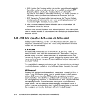 SAP Function Call: Top level builder that provides support for calling a BAPI.
                  It provides mechanisms to browse in the list of available functions in SAP.
                  Once a function is selected, the metadata (that is, all schemas for
                  input/results of the BAPI) is retrieved automatically. The builder generates all
                  necessary internal variables to access all values from/to the BAPI call.
                  SAP Transaction: Top level builder to group several SAP Function Calls in
                  one transaction. It is important to use it when updating data because SAP
                  requires locking the records during an update.
                  SAP Properties: Modifier builder to retrieve a specific properties file that
                  provides the connection settings.

               There are other builders to perform more detailed operations in the SAP system.
               Refer to the help provided by WebSphere Portlet Factory to get complete details
               about the builders.


5.6.2 J2EE Data Integration: EJB access and JMS support
               WebSphere Portlet Factory provides a set of standard builders for J2EE data
               integration: EJB and JMS support. This section briefly describes the available
               builders and their functionality.

               EJB access
               The EJB Call builder can be used to link with an EJB, providing access to
               methods defined in the home and remote interfaces. The builder is configured
               with the access to the JNDI server where the EJB is registered and the EJB
               name to call. The main information from the ejb-jar.xml is retrieved: name, JNDI
               name, and home/remote interfaces. There are additional settings to generate the
               constructor method.

               Once the builder is created and configured, the EJB methods from the home and
               remote interfaces are available to other builders and Java classes in the model.

               JMS support
               There are two builders that allow sending of messages to a queue/topic from a
               model. First a JMS Session builder must be added to define the JMS session
               settings: JNDI server where the JMS destination is registered, connection
               factory, name/type of the destination, and optionally some JMS advance options
               like message priority, expiration, or authentication data. Now it is possible to add
               JMS Message builders to create and send messages to a JMS destination:
               queue or topic. The JMS Message builder requires a JMS Session builder to
               perform the actual send operation; when the JMS Message builder is executed
               the message is sent over the destination defined in the JMS Session.



216   Portal Application Development Using WebSphere Portlet Factory
 