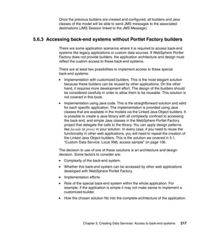 Once the previous builders are created and configured, all builders and Java
           classes of the model will be able to send JMS messages to the associated
           destinations (JMS Session linked to the JMS Message).


5.6.3 Accessing back-end systems without Portlet Factory builders
           There are some application scenarios where it is required to access back-end
           systems like legacy applications or custom data sources. If WebSphere Portlet
           Factory does not provide builders, the application architecture and design must
           reflect the custom access to these back-end systems.

           There are at least two possibilities to implement access to these special
           back-end systems:
              Implementation with customized builders. This is the most elegant solution
              because these builders can be reused by other applications. On the other
              hand, it requires more development effort. The design of the builders should
              be considered carefully in order to allow them to be reusable. This solution is
              not covered in this book.
              Implementation using Java code. This is the straightforward solution and valid
              for each specific application. The implementation is provided using Java
              classes that are available in the models via the Linked Java Object builders. It
              is possible to create a Java library with all complexity confined to accessing
              the back end, and simple Java classes in the WebSphere Portlet Factory
              project that delegate the calls to the library. You can apply design patterns
              like facade or proxy in your solution. In every case, if you need to reuse the
              functionality in other web applications, you will need to repeat the creation of
              the Linked Java Object builders. This is the solution we covered in 5.1,
              “Custom Data Service: Local XML access sample” on page 106.

           The decision to use of one of these solutions is an architecture and design
           decision. Some factors to consider are:
              Complexity of the back-end system.
              Whether this back-end system can be accessed by other web applications
              developed with WebSphere Portlet Factory.
              Implementation efforts.
              Role of the special back-end system within the whole application. For
              example, if the application is simple it may not make sense to implement a
              customized builder.
              How the chosen solution fits into the complete architecture of the application.




                          Chapter 5. Creating Data Services: Access to back-end systems   217
 