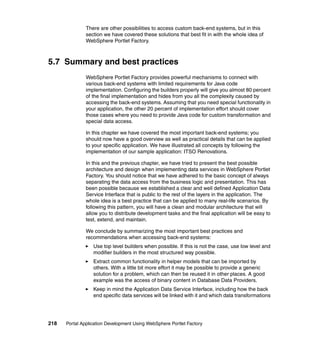 There are other possibilities to access custom back-end systems, but in this
               section we have covered these solutions that best fit in with the whole idea of
               WebSphere Portlet Factory.



5.7 Summary and best practices
               WebSphere Portlet Factory provides powerful mechanisms to connect with
               various back-end systems with limited requirements for Java code
               implementation. Configuring the builders properly will give you almost 80 percent
               of the final implementation and hides from you all the complexity caused by
               accessing the back-end systems. Assuming that you need special functionality in
               your application, the other 20 percent of implementation effort should cover
               those cases where you need to provide Java code for custom transformation and
               special data access.

               In this chapter we have covered the most important back-end systems; you
               should now have a good overview as well as practical details that can be applied
               to your specific application. We have illustrated all concepts by following the
               implementation of our sample application: ITSO Renovations.

               In this and the previous chapter, we have tried to present the best possible
               architecture and design when implementing data services in WebSphere Portlet
               Factory. You should notice that we have adhered to the basic concept of always
               separating the data access from the business logic and presentation. This has
               been possible because we established a clear and well defined Application Data
               Service Interface that is public to the rest of the layers in the application. The
               whole idea is a best practice that can be applied to many real-life scenarios. By
               following this pattern, you will have a clean and modular architecture that will
               allow you to distribute development tasks and the final application will be easy to
               test, extend, and maintain.

               We conclude by summarizing the most important best practices and
               recommendations when accessing back-end systems:
                  Use top level builders when possible. If this is not the case, use low level and
                  modifier builders in the most structured way possible.
                  Extract common functionality in helper models that can be imported by
                  others. With a little bit more effort it may be possible to provide a generic
                  solution for a problem, which can then be reused it in other places. A good
                  example was the access of binary content in Database Data Providers.
                  Keep in mind the Application Data Service Interface, including how the back
                  end specific data services will be linked with it and which data transformations




218   Portal Application Development Using WebSphere Portlet Factory
 