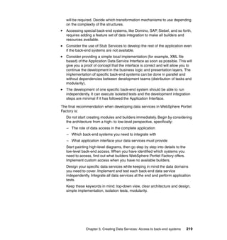will be required. Decide which transformation mechanisms to use depending
   on the complexity of the structures.
   Accessing special back-end systems, like Domino, SAP, Siebel, and so forth,
   requires adding a feature set of data integration to make all builders and
   resources available.
   Consider the use of Stub Services to develop the rest of the application even
   if the back-end systems are not available.
   Consider providing a simple local implementation (for example, XML file
   based) of the Application Data Service Interface as soon as possible. This will
   give you a proof of concept that the interface is correct and will allow you to
   continue the development in the business logic and presentation layers. The
   implementation of specific back-end systems can be done in parallel and
   without dependencies between development teams (distribution of tasks and
   modularity).
   The development of one specific back-end system should be able to run
   independently. It can execute isolated tests and the development integration
   steps are minimal if it has followed the Application Interface.

The final recommendation when developing data services in WebSphere Portlet
Factory is:
   Do not start creating modules and builders immediately. Begin by considering
   the architecture from a high- to low-level perspective, specifically:
   – The role of data access in the complete application
   – Which back-end systems you need to integrate with
   – What application interface your data services must provide
   Start painting high-level diagrams, then go step by step into details to the
   low-level back-end access. When you have identified which systems you
   need to access, find out what builders WebSphere Portlet Factory offers.
   Implement custom access when you have no available builders.
   Design your specific data services while keeping in mind the data domains
   you need to cover. Implement and test each back-end data service
   independently. Integrate all data services at the end and perform application
   tests.
   Keep these keywords in mind: top-down view, clear architecture and design,
   simple implementation, isolation tests, modularity.




               Chapter 5. Creating Data Services: Access to back-end systems      219
 