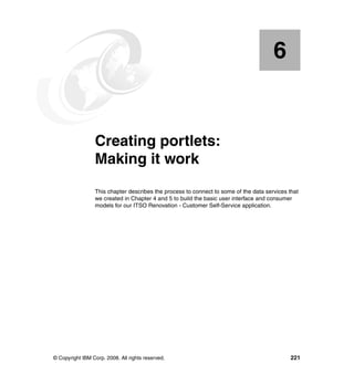 6


    Chapter 6.   Creating portlets:
                 Making it work
                 This chapter describes the process to connect to some of the data services that
                 we created in Chapter 4 and 5 to build the basic user interface and consumer
                 models for our ITSO Renovation - Customer Self-Service application.




© Copyright IBM Corp. 2008. All rights reserved.                                             221
 