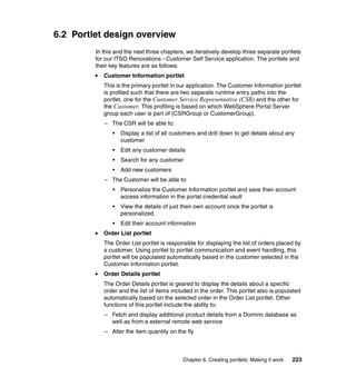 6.2 Portlet design overview
         In this and the next three chapters, we iteratively develop three separate portlets
         for our ITSO Renovations - Customer Self Service application. The portlets and
         their key features are as follows:
            Customer Information portlet
            This is the primary portlet in our application. The Customer Information portlet
            is profiled such that there are two separate runtime entry paths into the
            portlet, one for the Customer Service Representative (CSR) and the other for
            the Customer. This profiling is based on which WebSphere Portal Server
            group each user is part of (CSRGroup or CustomerGroup).
            – The CSR will be able to:
               •   Display a list of all customers and drill down to get details about any
                   customer
               •   Edit any customer details
               •   Search for any customer
               •   Add new customers
            – The Customer will be able to:
               •   Personalize the Customer Information portlet and save their account
                   access information in the portal credential vault
               •   View the details of just their own account once the portlet is
                   personalized.
               •   Edit their account information
            Order List portlet
            The Order List portlet is responsible for displaying the list of orders placed by
            a customer. Using portlet to portlet communication and event handling, this
            portlet will be populated automatically based in the customer selected in the
            Customer Information portlet.
            Order Details portlet
            The Order Details portlet is geared to display the details about a specific
            order and the list of items included in the order. This portlet also is populated
            automatically based on the selected order in the Order List portlet. Other
            functions of this portlet include the ability to:
            – Fetch and display additional product details from a Domino database as
              well as from a external remote web service
            – Alter the item quantity on the fly



                                            Chapter 6. Creating portlets: Making it work   223
 
