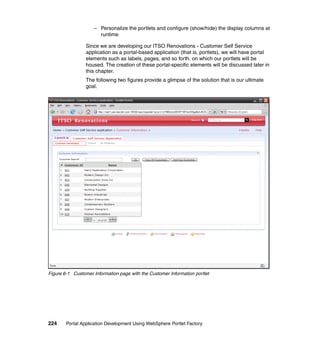 – Personalize the portlets and configure (show/hide) the display columns at
                      runtime

                 Since we are developing our ITSO Renovations - Customer Self Service
                 application as a portal-based application (that is, portlets), we will have portal
                 elements such as labels, pages, and so forth. on which our portlets will be
                 housed. The creation of these portal-specific elements will be discussed later in
                 this chapter.
                 The following two figures provide a glimpse of the solution that is our ultimate
                 goal.




Figure 6-1 Customer Information page with the Customer Information portlet




224     Portal Application Development Using WebSphere Portlet Factory
 