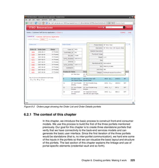 Figure 6-2 Orders page showing the Order List and Order Details portlets


6.2.1 The context of this chapter
                 In this chapter, we introduce the basic process to construct front-end consumer
                 models. We use this process to build the first of the three portlets mentioned
                 previously. Our goal for this chapter is to create three standalone portlets that
                 verify that we have connectivity to the back-end services models and can
                 generate the basic user interface. Since the first iteration of the three portlets
                 would be standalone (that is, no inter-portlet communication), we hard wire some
                 of the inputs in the portlets so that we can visualize the basic layout and structure
                 of the portlets. The last section of this chapter explains the linkage and use of
                 portal-specific elements (credential vault and so forth).




                                                      Chapter 6. Creating portlets: Making it work   225
 