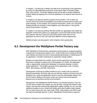 In chapter 7, we discuss UI design and add more functionality to the application
               by using rich data definitions and some of the newer Web 2.0 builders (Ajax,
               Dojo, and so forth). The Order Details portlet will be able to access additional
               product details by tapping into a Domino database or an external web service at
               runtime.

               In chapter 8, we discuss portlet to portlet communication. This is when we
               remove all the hard wires and establish true portlet to portlet communication and
               event handling. In this chapter, the Customer Information, Order List, and Order
               Details portlets are hooked or wired together such that actions in one portlet
               would cause events in another.

               In chapter 9, we discuss profiling. We then profile our application and create two
               separate runtime entry paths to our application, one for the CSR and the other for
               the customer. We also customize and profile several other items in the
               application so that our two user sets have different runtime experiences.

               Additional topics are discussed in other chapters when appropriate.



6.3 Development the WebSphere Portlet Factory way
               With WebSphere Portlet Factory, developers build portlets by snapping together
               a sequence of components called builders. Each builder has a simple wizard-like
               user interface and does the work of automatically generating or modifying part of
               an application. A builder implements an application design pattern.

               Builders are assembled into models, which are like application production lines.
               Each time a change is made to any of the builders in a model, the application
               code is regenerated, allowing the developer to iteratively develop a custom
               portlet application. The builders generate all the application code, including
               JSPs, Java classes, and XML documents.

               Development continues by adding builders to your model until you have the
               desired functionality. Along the way, you can test the model by running it from the
               Designer tool, using any application server to see the intermediate results. You
               do not need to deploy to the portal unless you need to test portal-specific
               features such as portlet-to-portlet communication.

               Development with WebSphere Portlet Factory is an iterative process. If you do
               not like what a builder has created, you can go back, change the builder’s input
               values, and have the entire portlet application update instantly. Or, you can add
               additional builders to your model that modify what other builders have created.
               You can also import your own Java code, HTML, style sheets, and JSPs to get
               the exact functionality desired. In short, WebSphere Portlet Factory supports


226   Portal Application Development Using WebSphere Portlet Factory
 