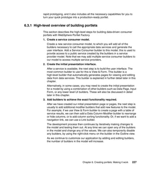 rapid prototyping, and it also includes all the necessary capabilities for you to
           turn your quick prototype into a production-ready portlet.


6.3.1 High-level overview of building portlets
           This section describes the high-level steps for building data-driven consumer
           portlets with WebSphere Portlet Factory.
           1. Create a service consumer model.
              Create a new service consumer model, to which you will add all of the
              builders necessary to call the appropriate data services and generate the
              user interface. Add a Service Consumer builder to this model; this is used to
              provide access to a public service created by the builders in a service
              provider model. Note that we may add multiple service consumer builders to
              our model to access multiple service providers.
           2. Create the initial presentation interface.
              After a service is available, the next step is to build the user interface. The
              most common builder to use for this is View & Form. This builder is a
              high-level builder that automatically generates pages for viewing and editing
              data from data services. This builder is explained in further detail later in this
              chapter.
              Alternatively, in some cases, you may need to create the initial presentation
              for a model by using a combination of other builders such as Data Page, Input
              Form, or any lower level UI builders. These will also be discussed in detail
              later in this chapter.
           3. Add builders to achieve the exact functionality required.
              After we have created our initial presentation page or pages, the next step is
              usually to add additional modifier builders that add new features to the model.
              For example, if we use View & Form builder to create a page with a table of
              service results, we can then add a Data Column Modifier builder to rearrange
              or hide columns, or to add column sorting functionality. Or, if we want to add a
              navigation link, we can use a Link builder.
              The development process then continues by iteratively making changes to
              the model and testing them out. At any time we can open any of the builders
              in the model and change any of the values. We can also temporarily disable
              any builders, by using the right-click menu on the builder in the Outline view.
              As we continue to customize our application by adding and editing builders,
              the number of builders in the model will increase.




                                               Chapter 6. Creating portlets: Making it work   227
 