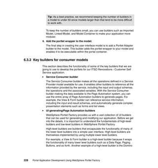 Tip: As a best practice, we recommend keeping the number of builders in
                   a model to under 50 since models larger than that tend to be more difficult
                   to work with.

                  To keep the number of builders small, you can use builders such as Imported
                  Model, Linked Model, and Model Container to make your application more
                  modular.
               4. Add the portlet wrapper to the model.
                  The final step in creating the user interface model is to add a Portlet Adapter
                  builder to the model. This builder adds the portlet wrapper to your model and
                  enables it to be executable within the portal container.


6.3.2 Key builders for consumer models
               This section describes the functionality of some of the key builders that we are
               going to use to develop the portlets for our ITSO Renovations - Customer Self
               Service application.
                  Service Consumer builder
                  The Service Consumer builder makes all the operations defined in a Service
                  Provider model available for use. It enables other builders to reference all the
                  information provided by the service, including the input and output schemas,
                  the operations and the associated variables. With the Service Consumer
                  builder making the data available to the Page Automation system, you can
                  use the entire array of Page Automation builders to generate pages. For
                  example, the View & Form builder can reference service information,
                  including the input and result schemas, and automatically generate complex
                  presentation elements such as forms and list views.
                  UI generating/Page Automation builders
                  WebSphere Portlet Factory provides us with a vast collection of UI builders
                  that can be used for generating and modifying our application. Before we get
                  into the details, it is important to understand the fundamentals of high-level
                  builders and low-level builders in WebSphere Portlet Factory.
                  High-level builders are builders that encapsulate the functionality of many of
                  the lower level builders into a simple user interface. High-level builders are
                  themselves implemented by using multiple lower level builders.
                  For example, a View & Form builder is a high-level builder because it wraps
                  the functionality of many lower level builders such as a Data Page, Paging
                  Buttons, and so forth. Another example of a high-level builder is the Domino




228   Portal Application Development Using WebSphere Portlet Factory
 