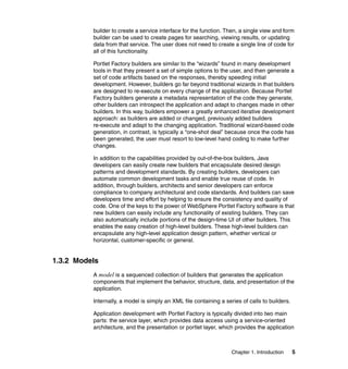 builder to create a service interface for the function. Then, a single view and form
          builder can be used to create pages for searching, viewing results, or updating
          data from that service. The user does not need to create a single line of code for
          all of this functionality.

          Portlet Factory builders are similar to the “wizards” found in many development
          tools in that they present a set of simple options to the user, and then generate a
          set of code artifacts based on the responses, thereby speeding initial
          development. However, builders go far beyond traditional wizards in that builders
          are designed to re-execute on every change of the application. Because Portlet
          Factory builders generate a metadata representation of the code they generate,
          other builders can introspect the application and adapt to changes made in other
          builders. In this way, builders empower a greatly enhanced iterative development
          approach: as builders are added or changed, previously added builders
          re-execute and adapt to the changing application. Traditional wizard-based code
          generation, in contrast, is typically a “one-shot deal” because once the code has
          been generated, the user must resort to low-level hand coding to make further
          changes.

          In addition to the capabilities provided by out-of-the-box builders, Java
          developers can easily create new builders that encapsulate desired design
          patterns and development standards. By creating builders, developers can
          automate common development tasks and enable true reuse of code. In
          addition, through builders, architects and senior developers can enforce
          compliance to company architectural and code standards. And builders can save
          developers time and effort by helping to ensure the consistency and quality of
          code. One of the keys to the power of WebSphere Portlet Factory software is that
          new builders can easily include any functionality of existing builders. They can
          also automatically include portions of the design-time UI of other builders. This
          enables the easy creation of high-level builders. These high-level builders can
          encapsulate any high-level application design pattern, whether vertical or
          horizontal, customer-specific or general.


1.3.2 Models
          A model is a sequenced collection of builders that generates the application
          components that implement the behavior, structure, data, and presentation of the
          application.

          Internally, a model is simply an XML file containing a series of calls to builders.

          Application development with Portlet Factory is typically divided into two main
          parts: the service layer, which provides data access using a service-oriented
          architecture, and the presentation or portlet layer, which provides the application



                                                                    Chapter 1. Introduction     5
 