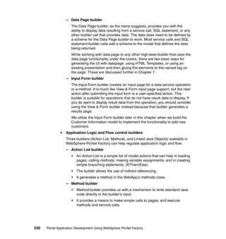 – Data Page builder
                     The Data Page builder, as the name suggests, provides you with the
                     ability to display data resulting from a service call, SQL statement, or any
                     other builder call that provides data. The data does need to be defined by
                     a schema for the Data Page builder to work. Most service calls and SQL
                     statement builder calls add a schema to the model that defines the data
                     being returned.
                     While working with data page or any other high-level builder that uses the
                     data page functionality under the covers, there are two basic ways for
                     generating the UI with datapage: using HTML Templates, or using an
                     existing presentation and then gluing the elements to the named tag on
                     the page. These are discussed further in Chapter 7.
                  – Input Form builder
                     The Input Form builder creates an input page for a data service operation
                     or a method. It is much like View & Form input page support, but the next
                     action after submitting the input form is a user-specified action. This
                     builder is suitable for operations that do not have result data to display. If
                     you do want to display result data from the operation, you should consider
                     using the View & Form builder instead because that builder generates a
                     results page.
                     We utilize the Input Form builder later in this chapter when we build the
                     Customer Information model to implement the functionality to add new
                     customers.
                  Application Logic and Flow control builders
                  Three builders (Action List, Methods, and Linked Java Objects) available in
                  WebSphere Portlet Factory can help regulate application logic and flow.
                  – Action List builder
                      •   An Action List is a simple list of model actions that can help in loading
                          pages, calling methods, making variable assignments, and in creating
                          simple branching statements. (If/Then/Else)
                      •   The builder allows the use of indirect referencing.
                      •   It generates a method in the WebApp’s methods class.
                  – Method builder
                      •   Method builder provides us with a mechanism to write standard Java
                          code directly in the builder’s input.
                      •   It provides a means to make simple calls to pages, and execute
                          methods and service calls.




230   Portal Application Development Using WebSphere Portlet Factory
 