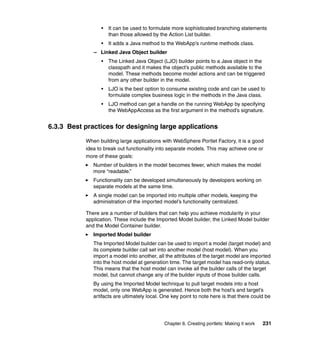 •   It can be used to formulate more sophisticated branching statements
                     than those allowed by the Action List builder.
                 •   It adds a Java method to the WebApp’s runtime methods class.
              – Linked Java Object builder
                 •   The Linked Java Object (LJO) builder points to a Java object in the
                     classpath and it makes the object’s public methods available to the
                     model. These methods become model actions and can be triggered
                     from any other builder in the model.
                 •   LJO is the best option to consume existing code and can be used to
                     formulate complex business logic in the methods in the Java class.
                 •   LJO method can get a handle on the running WebApp by specifying
                     the WebAppAccess as the first argument in the method’s signature.


6.3.3 Best practices for designing large applications

           When building large applications with WebSphere Portlet Factory, it is a good
           idea to break out functionality into separate models. This may achieve one or
           more of these goals:
              Number of builders in the model becomes fewer, which makes the model
              more “readable.”
              Functionality can be developed simultaneously by developers working on
              separate models at the same time.
              A single model can be imported into multiple other models, keeping the
              administration of the imported model’s functionality centralized.

           There are a number of builders that can help you achieve modularity in your
           application. These include the Imported Model builder, the Linked Model builder
           and the Model Container builder.
              Imported Model builder
              The Imported Model builder can be used to import a model (target model) and
              its complete builder call set into another model (host model). When you
              import a model into another, all the attributes of the target model are imported
              into the host model at generation time. The target model has read-only status.
              This means that the host model can invoke all the builder calls of the target
              model, but cannot change any of the builder inputs of those builder calls.
              By using the Imported Model technique to pull target models into a host
              model, only one WebApp is generated. Hence both the host’s and target’s
              artifacts are ultimately local. One key point to note here is that there could be




                                              Chapter 6. Creating portlets: Making it work   231
 