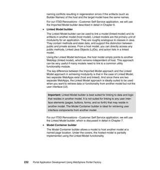 naming conflicts resulting in regeneration errors if the artifacts (such as
                  Builder Names) of the host and the target model have the same names.
                  For our ITSO Renovations - Customer Self Service application, we will use
                  the Imported Model builder described in detail in Chapter 9.
                  Linked Model builder
                  The Linked Model builder can be used to link a model (linked model) and its
                  artifacts in another model (host model). Linked models are the primary unit of
                  modularity for an application. They are roughly analogous to classes in Java.
                  They contain methods and state data, and support the distinction between
                  public and private access. From a host model, you can directly access any
                  public methods, Linked Java Objects (LJOs), and action lists in a linked
                  model.
                  Using the Linked Model technique, the host model simply points to another
                  WebApp (linked model), which remains independent of host. This approach
                  can be very useful if many models need to link to a common utility
                  functionality module.
                  The key difference between the Imported Model approach and the Linked
                  Model approach in achieving modularity is that in the case of Linked Model,
                  two separate WebApps exist (host and linked). And since there are two
                  separate WebApps, the Linked Model approach is ideally suited to be used
                  when you want to retrieve data or functionality from another model but not the
                  user interface (UI).


                   Important: Linked Model builder is best suited for linking to data and logic
                   that resides in another model. It is not suited for linking to any user inter-
                   face elements (pages, buttons, forms, and so forth) that may reside in
                   another model. The Model Container builder is ideal for retrieving user
                   interface components from another model.

                  For our ITSO Renovations - Customer Self Service application, we will use
                  the Linked Model builder, which is discussed in detail in Chapter 7.
                  Model Container builder
                  The Model Container builder allows a model to host another model at a
                  named page location. Under the covers, the hosted model is partially
                  implemented using the Linked Model functionality.




232   Portal Application Development Using WebSphere Portlet Factory
 