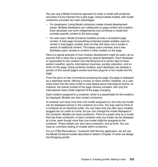 You can use a Model Container approach to make a model self-contained
and allow it to be inserted into a web page. Using multiple models, with model
containers, provides two main advantages:
– For developers: Using Model containers makes shared development
  easier. Multiple developers can collaborate on page content and creation.
  Each developer can work independently and contribute a model that
  provides specific content to the same page.
– For web users: Model Container builders provide a consistent page
  context. A web page incorporating contained models enables users to
  remain in that page’s context, even as they drill down into a model in
  search of additional content. This keeps users oriented, and it also
  facilitates users’ access to content in other models on the page.
Here is a typical example of how modular development might be used: Let us
assume that a news site is supported by several developers. Each developer
is responsible for the creation and maintenance of a certain type of news
section (weather, sports, international, business, society, education, and so
forth) on the page. Using container builders, each developer can develop a
portion of this overall page’s content and then plug his or her model into the
page.
From the point of view of someone accessing the page, the page is displayed
as a seamless whole, offering a mosaic of news content. However, as a user
clicks down into the news model to view details about international events, for
instance, the overall context of the page remains constant, with only the
international news model segment of the page changing.
Each model is assigned to a container, which is a placeholder for the model to
be displayed. Models can also contain containers.
A container can have more than one model assigned to it, but only one model
can be displayed (active) in the container at a time. You may want to think of
a container as an electrical outlet. You can have only one item (your models)
plugged into an outlet at a time, but you can change the model displayed in
the container. Models can have containers. Think of a power strip as a model
that has three containers. In each container only one model can be displayed
at a time, even though more than one model might be assigned to the
container. Those models can also have containers, and so forth. You can
have an unlimited nesting of models within containers.
For our ITSO Renovations - Customer Self Service application, we will use
the Model Container builder described in detail in Chapter 10 when we design
the Shopping portlet.




                               Chapter 6. Creating portlets: Making it work   233
 