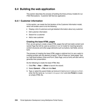 6.4 Building the web application
               This section describes the process of building the three primary models for our
               ITSO Renovations - Customer Self Service application.


6.4.1 Customer information
               In this section, we create the first iteration of the Customer Information model,
               which will enable users to do the following:
                  Display a list of customers and get detailed information about any customer
                  Edit customer information
                  Search for a customer
                  Add a new customer

               Creating the base HTML pages
               First, we are going to create a base HTML pages that will host static content and
               named Tags that will be used as anchors in our UI model for inserting dynamic
               content structures and other page elements such as buttons, text fields, and so
               forth.

               The process of creating the base HTML pages is optional but it is very useful in
               creating portlets with the desired UI layout. Think of these as “shell pages” that
               our high-level builders (View and Form, Data Page, and so forth) will start with to
               generate their presentation.

               Do the following to create the base HTML files:
               1. Click File → New → Other to launch the wizard.
               2. Select General → File and click Next.
               3. Type or select the parent folder as RedbookCS/WebContent/redbook/cs/html,
                  enter the file name as CustomerListLayout.html and click Finish to create
                  an empty HTML file.




234   Portal Application Development Using WebSphere Portlet Factory
 