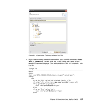 Figure 6-3 Creating the CustomerListLayout.html file

4. Right-click the newly created CustomerListLayout.html file and select Open
   With → Text Editor. This will allow you to edit the file and create a basic
   layout of Customer List page. Copy and paste the HTML in Example 6-1 into
   this file.

   Example 6-1
   <html>
   <body>
   <form name="ITSO_REDBOOK_FORM_CustomerListLayout" method="post">
   <TABLE>
      <TR>
          <TD align="left" valign="top">Customer Search: </TD>
          <TD align="left" valign="top"><span name="searchBox"></span></TD>
          <TD align="left" valign="top">
             <span name="searchButton"></span>
          </TD>
          <TD align="left" valign="top">
             <span name="viewAllCustomers"></span>
          </TD>



                                    Chapter 6. Creating portlets: Making it work   235
 