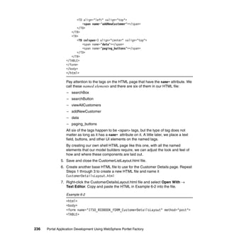 <TD align="left" valign="top">
                           <span name="addNewCustomer"></span>
                        </TD>
                     </TR>
                     <TR>
                        <TD colspan=3 align="center" valign="top">
                           <span name="data"></span>
                           <span name="paging_buttons"></span>
                        </TD>
                     </TR>
                  </TABLE>
                  </form>
                  </body>
                  </html>

                  Pay attention to the tags on the HTML page that have the name= attribute. We
                  call these named elements and there are six of them in our HTML file:
                  – searchBox
                  – searchButton
                  – viewAllCustomers
                  – addNewCustomer
                  – data
                  – paging_buttons
                  All six of the tags happen to be <span> tags, but the type of tag does not
                  matter as long as it has a name= attribute on it. A little later, we place a text
                  field, buttons, and other UI elements on the named tags.
                  By creating our own shell HTML page like this one, with all the named
                  elements that our model builders require, we can adjust the look and feel of
                  how and where these components are laid out.
               5. Save and close the CustomerListLayout.html file.
               6. Create another base HTML file to use for the Customer Details page. Repeat
                  Steps 1 through 3 to create a new HTML file and name it
                  CustomerDetailsLayout.html
               7. Right-click the CustomerDetailsLayout.html file and select Open With →
                  Text Editor. Copy and paste the HTML in Example 6-2 into the file.

                  Example 6-2
                  <html>
                  <body>
                  <form name="ITSO_REDBOOK_FORM_CustomerDetailsLayout" method="post">
                  <TABLE>


236   Portal Application Development Using WebSphere Portlet Factory
 