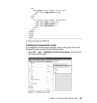 <TR>
         <TD colspan=3 align="center" valign="top">
            <span name="image_holder"></span>
         </TD>
      </TR>
      <TR>
         <TD colspan=3 align="center" valign="top">
            <span name="data"></span><br>
            <span name="update_button" />
            <span name="back_button" />
         </TD>
      </TR>
   </TABLE>
   </form>
   </body>
   </html>

8. Save and close the HTML file.

Creating the CustomerInfo model
In the WebSphere Portlet Factory Designer, create a new empty model in the
RedbookCS project by performing the following steps:
1. Select File → New → WebSphere Portlet Factory Model. This will launch
   the model creation wizard.




   Figure 6-4 Creating a new model



                                     Chapter 6. Creating portlets: Making it work   237
 