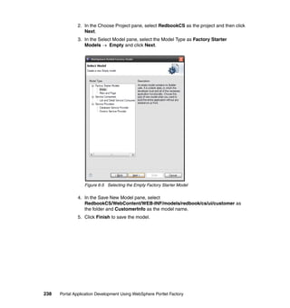 2. In the Choose Project pane, select RedbookCS as the project and then click
                  Next.
               3. In the Select Model pane, select the Model Type as Factory Starter
                  Models → Empty and click Next.




                  Figure 6-5 Selecting the Empty Factory Starter Model

               4. In the Save New Model pane, select
                  RedbookCS/WebContent/WEB-INF/models/redbook/cs/ui/customer as
                  the folder and CustomerInfo as the model name.
               5. Click Finish to save the model.




238   Portal Application Development Using WebSphere Portlet Factory
 