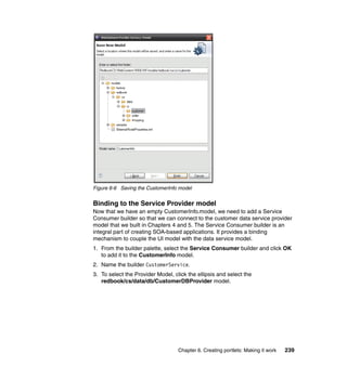 Figure 6-6 Saving the CustomerInfo model


Binding to the Service Provider model
Now that we have an empty CustomerInfo.model, we need to add a Service
Consumer builder so that we can connect to the customer data service provider
model that we built in Chapters 4 and 5. The Service Consumer builder is an
integral part of creating SOA-based applications. It provides a binding
mechanism to couple the UI model with the data service model.
1. From the builder palette, select the Service Consumer builder and click OK
   to add it to the CustomerInfo model.
2. Name the builder CustomerService.
3. To select the Provider Model, click the ellipsis and select the
   redbook/cs/data/db/CustomerDBProvider model.




                                   Chapter 6. Creating portlets: Making it work   239
 