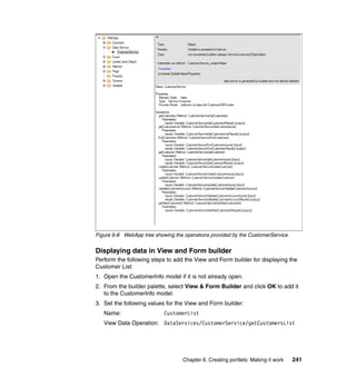 Figure 6-8 WebApp tree showing the operations provided by the CustomerService


Displaying data in View and Form builder
Perform the following steps to add the View and Form builder for displaying the
Customer List:
1. Open the CustomerInfo model if it is not already open.
2. From the builder palette, select View & Form Builder and click OK to add it
   to the CustomerInfo model.
3. Set the following values for the View and Form builder:
   Name:                   CustomerList
   View Data Operation: DataServices/CustomerService/getCustomersList




                                  Chapter 6. Creating portlets: Making it work   241
 