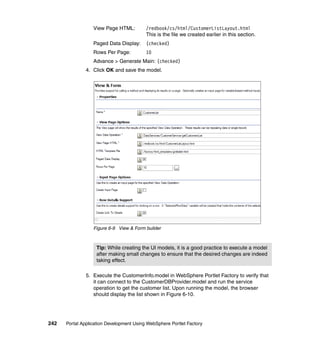 View Page HTML:         /redbook/cs/html/CustomerListLayout.html
                                          This is the file we created earlier in this section.
                  Paged Data Display:     (checked)
                  Rows Per Page:          10
                  Advance > Generate Main: (checked)
               4. Click OK and save the model.




                  Figure 6-9 View & Form builder



                   Tip: While creating the UI models, it is a good practice to execute a model
                   after making small changes to ensure that the desired changes are indeed
                   taking effect.

               5. Execute the CustomerInfo.model in WebSphere Portlet Factory to verify that
                  it can connect to the CustomerDBProvider.model and run the service
                  operation to get the customer list. Upon running the model, the browser
                  should display the list shown in Figure 6-10.




242   Portal Application Development Using WebSphere Portlet Factory
 