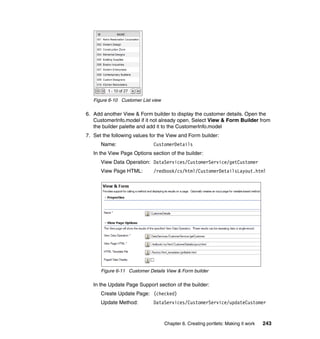 Figure 6-10 Customer List view

6. Add another View & Form builder to display the customer details. Open the
   CustomerInfo.model if it not already open. Select View & Form Builder from
   the builder palette and add it to the CustomerInfo.model
7. Set the following values for the View and Form builder:
      Name:                  CustomerDetails
   In the View Page Options section of the builder:
      View Data Operation: DataServices/CustomerService/getCustomer
      View Page HTML:        /redbook/cs/html/CustomerDetailsLayout.html




      Figure 6-11 Customer Details View & Form builder

   In the Update Page Support section of the builder:
      Create Update Page: (checked)
      Update Method:         DataServices/CustomerService/updateCustomer



                                    Chapter 6. Creating portlets: Making it work   243
 