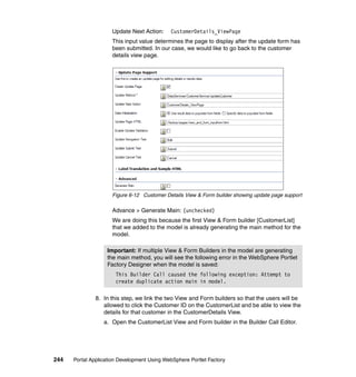 Update Next Action:     CustomerDetails_ViewPage
                     This input value determines the page to display after the update form has
                     been submitted. In our case, we would like to go back to the customer
                     details view page.




                     Figure 6-12 Customer Details View & Form builder showing update page support

                     Advance > Generate Main: (unchecked)
                     We are doing this because the first View & Form builder [CustomerList]
                     that we added to the model is already generating the main method for the
                     model.

                   Important: If multiple View & Form Builders in the model are generating
                   the main method, you will see the following error in the WebSphere Portlet
                   Factory Designer when the model is saved:
                       This Builder Call caused the following exception: Attempt to
                       create duplicate action main in model.

               8. In this step, we link the two View and Form builders so that the users will be
                  allowed to click the Customer ID on the CustomerList and be able to view the
                  details for that customer in the CustomerDetails View.
                  a. Open the CustomerList View and Form builder in the Builder Call Editor.




244   Portal Application Development Using WebSphere Portlet Factory
 