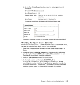 b. In the Row Details Support section, make the following entries and
      selections:
      Create Link To Details:(checked)
      Link Details Column: ID
      Details Action Type:    Specify an action to call for showing
                              details.
      Link Action:            CustomerDetails_ShowResults
      This is the method that generates the Customer Details view.




   Figure 6-13 Customer List View & Form builder showing the Row Details Support


Overriding the input in Service Consumer
Now that we have basic View & Form builders set up in our CustomerInfo.model,
we need do one more thing before they are truly connected.
1. Open the CustomerService Service Consumer builder in the Builder Call
   Editor.
2. Check the option to Override Inputs. Once checked, a list of operations
   provided by the CustomerDBProvider.model will be visible. Here we can
   override the inputs for any individual operations.
3. Click the getCustomer operation to view its inputs.
4. In the inputs section, set the Inputs.CUSTOMER_ID to
   ${Variables/CustomerList_SelectedRowData/Customer/ID}. We are
   overriding this input so that when the getCustomer operation is run by the
   CustomerDetails View & Form builder, it fetches the Customer ID from the
   selected (clicked) row of the CustomerList View and Form builder.




                                  Chapter 6. Creating portlets: Making it work   245
 