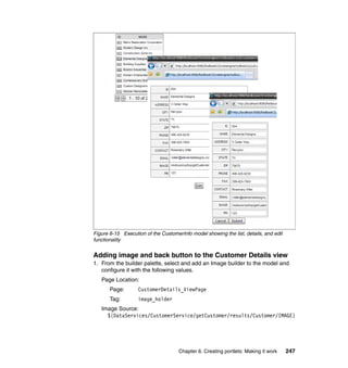 Figure 6-15 Execution of the CustomerInfo model showing the list, details, and edit
functionality


Adding image and back button to the Customer Details view
1. From the builder palette, select and add an Image builder to the model and
   configure it with the following values.
   Page Location:
       Page:       CustomerDetails_ViewPage
       Tag:        image_holder
   Image Source:
     ${DataServices/CustomerService/getCustomer/results/Customer/IMAGE}




                                     Chapter 6. Creating portlets: Making it work     247
 