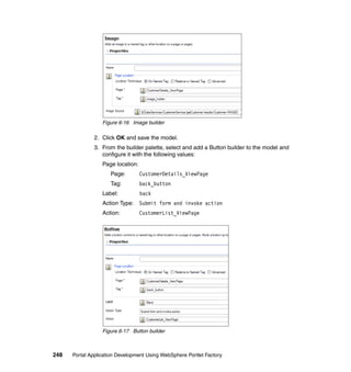 Figure 6-16 Image builder

               2. Click OK and save the model.
               3. From the builder palette, select and add a Button builder to the model and
                  configure it with the following values:
                  Page location:
                     Page:         CustomerDetails_ViewPage
                     Tag:          back_button
                  Label:           back
                  Action Type: Submit form and invoke action
                  Action:          CustomerList_ViewPage




                  Figure 6-17 Button builder



248   Portal Application Development Using WebSphere Portlet Factory
 