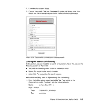4. Click OK and save the model.
5. Execute the model. Click any Customer ID to view the details page. You
   should see the company image and also the back button on this page.




Figure 6-18 CustomerInfo model showing customer details


Adding the search functionality
In this section, we add the ability to search for customers. To do this, we add the
following builders to the model:
   Text Field: For allowing users to type in the search string
   Button: For triggering the search process
   Action List: For conducting the search process

Perform the following steps to implementing this functionality:
1. From the builder palette, select and add a Text Field builder to the
   CustomerInfo.model. Populate it with the following inputs:
   Name:          customerSearchField
   Page Location:
      Page:       CustomerList_ViewPage
      Tag:        searchBox


                                   Chapter 6. Creating portlets: Making it work   249
 