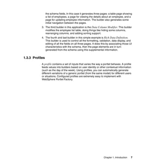 the schema fields. In this case it generates three pages: a table page showing
                 a list of employees, a page for viewing the details about an employee, and a
                 page for updating employee information. The builder also generates some
                 initial navigation between the pages.
            3. The third builder in this application is the Data Column Modifier. This builder
               modifies the employee list table, doing things like hiding some columns,
               rearranging columns, and adding sorting support.
            4. The fourth and last builder in this simple example is Rich Data Definition.
               This builder is used to control all the formatting, validation, data display, and
               editing of all the fields on all three pages. It does this by associating those UI
               characteristics with the schema, then the page elements are in turn
               generated from the schema using this supplemental information.


1.3.3 Profiles
            A profile contains a set of inputs that varies the way a portlet behaves. A profile
            feeds values into builders based on user identity or other contextual information
            (such as the day of the week). Using profiles, you can automatically generate
            different variations of a generic portlet (from the same model) for different users
            or situations. Configured profiles are extremely easy to implement with
            WebSphere Portlet Factory.




                                                                      Chapter 1. Introduction   7
 