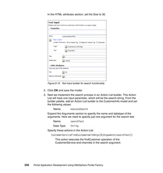 In the HTML attributes section, set the Size to 30.




                  Figure 6-19 Text Input builder for search functionality

               2. Click OK and save the model.
               3. Next we implement the search process in an Action List builder. This Action
                  List will have one input parameter, which will be the search string. From the
                  builder palette, add an Action List builder to the CustomerInfo model and set
                  the following values:
                       Name:            executeSearch
                  Expand the Arguments section to specify the name and datatype of the
                  arguments. Here we need to specify just one argument for the search text.
                       Name:            searchText
                       Data Type:       String
                  Specify these actions in the Action List:
                     CustomerServiceFindCustomersWithArgs(${Arguments/searchText})
                         This action executes the findCustomer operation of the
                         CustomerService and channels in the search argument.




250   Portal Application Development Using WebSphere Portlet Factory
 