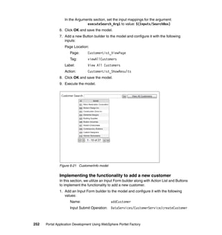 In the Arguments section, set the input mappings for the argument:
                               executeSearch_Arg1 to value: ${Inputs/SearchBox}
               6. Click OK and save the model.
               7. Add a new Button builder to the model and configure it with the following
                  inputs:
                  Page Location:
                     Page:       CustomerList_ViewPage
                     Tag:        viewAllCustomers
                  Label:         View All Customers
                  Action:        CustomerList_ShowResults
               8. Click OK and save the model.
               9. Execute the model.




               Figure 6-21 CustomerInfo model


               Implementing the functionality to add a new customer
               In this section, we utilize an Input Form builder along with Action List and Buttons
               to implement the functionality to add a new customer.
               1. Add an Input Form builder to the model and configure it with the following
                  values:
                     Name:                      addCustomer
                     Input Submit Operation: DataServices/CustomerService/createCustomer



252   Portal Application Development Using WebSphere Portlet Factory
 
