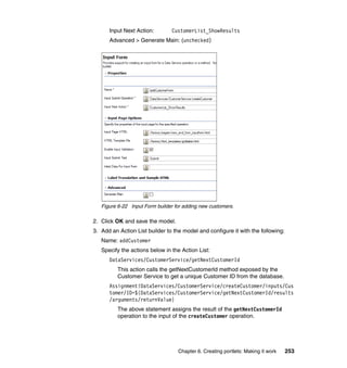 Input Next Action:        CustomerList_ShowResults
      Advanced > Generate Main: (unchecked)




   Figure 6-22 Input Form builder for adding new customers.

2. Click OK and save the model.
3. Add an Action List builder to the model and configure it with the following:
   Name: addCustomer
   Specify the actions below in the Action List:
      DataServices/CustomerService/getNextCustomerId
          This action calls the getNextCustomerId method exposed by the
          Customer Service to get a unique Customer ID from the database.
      Assignment!DataServices/CustomerService/createCustomer/inputs/Cus
      tomer/ID=${DataServices/CustomerService/getNextCustomerId/results
      /arguments/returnValue}
          The above statement assigns the result of the getNextCustomerId
          operation to the input of the createCustomer operation.




                                   Chapter 6. Creating portlets: Making it work   253
 
