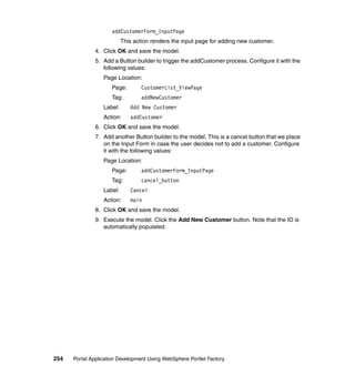 addCustomerForm_InputPage
                           This action renders the input page for adding new customer.
               4. Click OK and save the model.
               5. Add a Button builder to trigger the addCustomer process. Configure it with the
                  following values:
                  Page Location:
                     Page:         CustomerList_ViewPage
                     Tag:          addNewCustomer
                  Label:      Add New Customer
                  Action:     addCustomer
               6. Click OK and save the model.
               7. Add another Button builder to the model. This is a cancel button that we place
                  on the Input Form in case the user decides not to add a customer. Configure
                  it with the following values:
                  Page Location:
                     Page:         addCustomerForm_InputPage
                     Tag:          cancel_button
                  Label:      Cancel
                  Action:     main
               8. Click OK and save the model.
               9. Execute the model. Click the Add New Customer button. Note that the ID is
                  automatically populated.




254   Portal Application Development Using WebSphere Portlet Factory
 