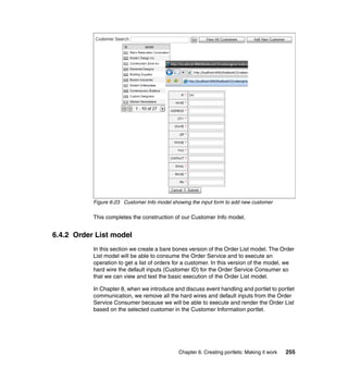 Figure 6-23 Customer Info model showing the input form to add new customer

           This completes the construction of our Customer Info model.


6.4.2 Order List model
           In this section we create a bare bones version of the Order List model. The Order
           List model will be able to consume the Order Service and to execute an
           operation to get a list of orders for a customer. In this version of the model, we
           hard wire the default inputs (Customer ID) for the Order Service Consumer so
           that we can view and test the basic execution of the Order List model.

           In Chapter 8, when we introduce and discuss event handling and portlet to portlet
           communication, we remove all the hard wires and default inputs from the Order
           Service Consumer because we will be able to execute and render the Order List
           based on the selected customer in the Customer Information portlet.




                                              Chapter 6. Creating portlets: Making it work   255
 