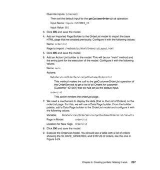 Override Inputs: (checked)
      Then set the default input for the getCustomerOrdersList operation:
      Input Name: Inputs.CUSTOMER_ID
      Input Value: 001
3. Click OK and save the model.
4. Add an Imported Page Builder to the OrderList model to import the base
   HTML page that we created previously. Configure it with the following values:
   Name: orderList
   Page to Import: /redbook/cs/html/OrderListLayout.html
5. Click OK and save the model.
6. Add an Action List builder to the model. This will be our “main” method and
   the entry point for the execution of the model. Configure it with the following
   values:
   Name: main
   Actions:
      DataServices/OrderService/getCustomerOrdersList
          This method makes the call to the getCustomerOrderList operation of
          the OrderService to get a list of all Orders for customer
          [Customer_ID=001] that we had set as the default input.
      orderList
          This action renders the orderList page.
7. We need a mechanism to display the data (that is, the List of Orders) on the
   orderList page. For this, we will use a Data Page builder. From the builder
   palette, add a Data Page builder to the OrderList model and configure it with
   the following values:
   Variable:     DataServices/OrderService/getCustomerOrdersList/results
   Page in Model:            orderList
   Location for New Tags: OrderList
8. Click OK and save the model.
9. Execute the OrderList.model. You should see a table with a list of orders
   showing the ID, DATE_ORDERED, and STATUS of orders, like the one in
   Figure 6-24.




                                   Chapter 6. Creating portlets: Making it work   257
 