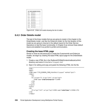 Figure 6-24 Order List model showing the list of orders


6.4.3 Order Details model
               The last of the three models that we are going to create in this chapter is the
               OrderDetails model. Just like the OrderList model, for the first iteration of this
               model we are going to channel in the default inputs for the Order Service
               Operations to test the basic functionality. In Chapter 8 we remove these default
               inputs and establish true portlet to portlet communication.

               Creating the base HTML page
               Similar to what we did previously to create the CustomerInfo and OrderList
               models, we begin by creating the base HTML layout page for the OrderDetails
               model.
               1. Create a new HTML file in the RedbookCS/WebContent/redbook/cs/html
                  directory and name it OrderDetailsLayout.html
               2. Open it for editing and copy and paste the following HTML into the file.

                  <HTML>
                  <BODY>
                  <FORM name="ITSO_REDBOOK_FORM_OrderDetailsLayout" method="post">
                  <TABLE>
                     <TR>
                     <TD colspan="3" align="left" valign="top">
                         <SPAN name="orderInformation"></SPAN>
                     </TD>
                     </TR>
                  </table>
                  <table>
                  <TR>
                     <TD align="left" valign="top"><SPAN name="orderItems"></SPAN></TD>
                  </TR>
                  </TABLE>



258   Portal Application Development Using WebSphere Portlet Factory
 