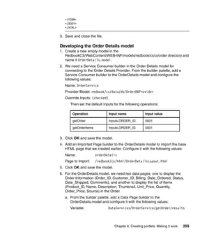 </FORM>
   </BODY>
   </HTML>

3. Save and close the file.

Developing the Order Details model
1. Create a new empty model in the
   RedbookCS/WebContent/WEB-INF/models/redbook/cs/ui/order directory and
   name it OrderDetails.model.
2. We need a Service Consumer builder in the Order Details model for
   connecting to the Order Details Provider. From the builder palette, add a
   Service Consumer builder to the OrderDetails model and configure the
   following values:
   Name: OrderService
   Provider Model: redbook/cs/data/db/OrderDBProvider
   Override Inputs: (checked).
      Then set the default inputs for the following operations:

        Operation              Input name              Input value

        getOrder               Inputs.ORDER_ID         0001

        getOrderItems          Inputs.ORDER_ID         0001


3. Click OK and save the model.
4. Add an Imported Page builder to the OrderDetails model to import the base
   HTML page that we created earlier. Configure it with the following values:
   Name:                orderDetails
   Page to Import:      /redbook/cs/html/OrderDetailsLayout.html
5. Click OK and save the model.
6. For the OrderDetails.model, we need two data pages: one to display the
   Order Information (Order_ID, Customer_ID, Billing, Date_Ordered, Status,
   Date_Shipped, Comments), and another to display the list of Items
   (Product_ID, Name, Description, Thumbnail, Unit_Price, Quantity,
   Order_Price, Source) in the Order.
   a. From the builder palette, add a Data Page builder to the
      OrderDetails.model and configure it with the following values:
      Variable:                DataServices/OrderService/getOrder/results



                                  Chapter 6. Creating portlets: Making it work   259
 