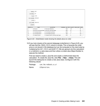 Figure 6-25 OrderDetails model showing the details about an order

10.If you look closely at the second datapage (orderItems) in Figure 6-25, you
   will see that the ORDER_PRICE column is empty. This is because the order
   price is not stored in the database but can be computed on the client side by
   multiplying the UNIT_PRICE and QUANTITY. We are going to do this calculation
   in a method in a Java class and then utilize a Linked Java Object Builder to
   execute the method.
   First we need to create a Java file and create a method that does the
   calculation. To create the Java file, click File → New → Class. This will
   launch the dialog box to create a new Java class. Configure it with the
   following values:
   Package:       com.ibm.redbook.cs.ui
   Name:          UIOperations




                                    Chapter 6. Creating portlets: Making it work   261
 