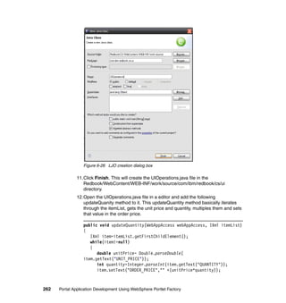 Figure 6-26 LJO creation dialog box

               11.Click Finish. This will create the UIOperations.java file in the
                  Redbook/WebContent/WEB-INF/work/source/com/ibm/redbook/cs/ui
                  directory.
               12.Open the UIOperations.java file in a editor and add the following
                  updateQuanity method to it. This updateQuantity method basically iterates
                  through the itemList, gets the unit price and quantity, multiples them and sets
                  that value in the order price.

                  public void updateQuantity(WebAppAccess webAppAccess, IXml itemList)
                  {
                     IXml item=itemList.getFirstChildElement();
                     while(item!=null)
                     {
                        double unitPrice= Double.parseDouble(
                  item.getText("UNIT_PRICE"));
                        int quantity=Integer.parseInt(item.getText("QUANTITY"));
                        item.setText("ORDER_PRICE","" +(unitPrice*quantity));



262   Portal Application Development Using WebSphere Portlet Factory
 