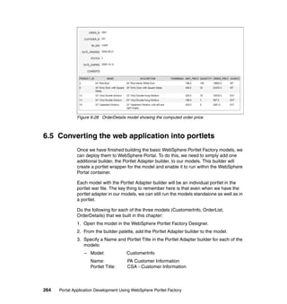 Figure 6-28 OrderDetails model showing the computed order price



6.5 Converting the web application into portlets
               Once we have finished building the basic WebSphere Portlet Factory models, we
               can deploy them to WebSphere Portal. To do this, we need to simply add one
               additional builder, the Portlet Adapter builder, to our models. This builder will
               create a portlet wrapper for the model and enable it to run within the WebSphere
               Portal container.

               Each model with the Portlet Adapter builder will be an individual portlet in the
               portlet war file. The key thing to remember here is that even when we have the
               portlet adapter in our models, we can still run the models standalone as well as in
               a portlet.

               Do the following for each of the three models (CustomerInfo, OrderList,
               OrderDetails) that we built in this chapter:
               1. Open the model in the WebSphere Portlet Factory Designer.
               2. From the builder palette, add the Portlet Adapter builder to the model.
               3. Specify a Name and Portlet Title in the Portlet Adapter builder for each of the
                  models:
                  – Model:              CustomerInfo
                     Name:              PA Customer Information
                     Portlet Title:     CSA - Customer Information




264   Portal Application Development Using WebSphere Portlet Factory
 