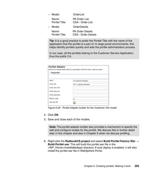 – Model:               OrderList
      Name:               PA Order List
      Portlet Title:      CSA - Order List
   – Model:               OrderDetails
      Name:              PA Order Details
      Portlet Title:     CSA - Order Details

    Tip: It is a good practice to prefix the Portlet Title with the name of the
    application that the portlet is a part of. In large portal environments, this
    helps identify portlets quickly and aids the portlet administration process.

    In our case, all the portlets belong to the Customer Service Application,
    thus the prefix CSA.




   Figure 6-29 Portlet Adapter builder for the Customer Info model

4. Click OK.
5. Save and close each of the models.

    Note: The portlet adapter builder also provides a mechanism to specify the
    edit and configure modes for the portlet. We discuss this in further detail
    later in this chapter and also in Chapter 9 when we discuss profiling.

6. Right-click the RedbookCS project and select Build Portlet Factory War →
   Build Portlet war. This will build the portlet war file in the
   <WP_Home>/installableApps directory. If auto deploy is enabled, it will also
   install the portlet war file in WebSphere Portal.




                                      Chapter 6. Creating portlets: Making it work   265
 