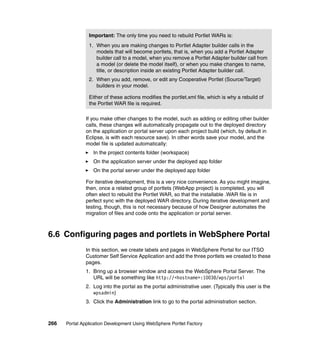 Important: The only time you need to rebuild Portlet WARs is:
                1. When you are making changes to Portlet Adapter builder calls in the
                   models that will become portlets, that is, when you add a Portlet Adapter
                   builder call to a model, when you remove a Portlet Adapter builder call from
                   a model (or delete the model itself), or when you make changes to name,
                   title, or description inside an existing Portlet Adapter builder call.
                2. When you add, remove, or edit any Cooperative Portlet (Source/Target)
                   builders in your model.

                Either of these actions modifies the portlet.xml file, which is why a rebuild of
                the Portlet WAR file is required.

               If you make other changes to the model, such as adding or editing other builder
               calls, these changes will automatically propagate out to the deployed directory
               on the application or portal server upon each project build (which, by default in
               Eclipse, is with each resource save). In other words save your model, and the
               model file is updated automatically:
                  In the project contents folder (workspace)
                  On the application server under the deployed app folder
                  On the portal server under the deployed app folder

               For iterative development, this is a very nice convenience. As you might imagine,
               then, once a related group of portlets (WebApp project) is completed, you will
               often elect to rebuild the Portlet WAR, so that the installable .WAR file is in
               perfect sync with the deployed WAR directory. During iterative development and
               testing, though, this is not necessary because of how Designer automates the
               migration of files and code onto the application or portal server.



6.6 Configuring pages and portlets in WebSphere Portal
               In this section, we create labels and pages in WebSphere Portal for our ITSO
               Customer Self Service Application and add the three portlets we created to these
               pages.
               1. Bring up a browser window and access the WebSphere Portal Server. The
                  URL will be something like http://<hostname>:10038/wps/portal
               2. Log into the portal as the portal administrative user. (Typically this user is the
                  wpsadmin)
               3. Click the Administration link to go to the portal administration section.



266   Portal Application Development Using WebSphere Portlet Factory
 