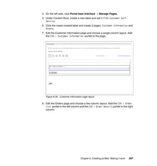 4. On the left side, click Portal User Interface → Manage Pages.
5. Under Content Root, create a new label and call it ITSO Customer Self
   Service.
6. Click the newly created label and create 2 pages, Customer Information and
   Orders.
7. Edit the Customer Information page and choose a single column layout. Add
   the CSA - Customer Information portlet to the page.




   Figure 6-30 Customer Information page layout

8. Edit the Orders page and choose a two column layout. Add the CSA - Order
   List portlet in the left column and the CSA - Order Details portlet in the right
   column.




                                   Chapter 6. Creating portlets: Making it work   267
 