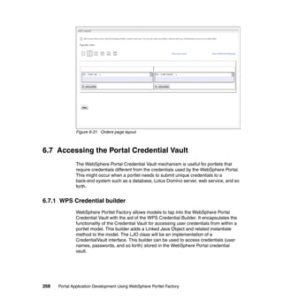 Figure 6-31 Orders page layout



6.7 Accessing the Portal Credential Vault
               The WebSphere Portal Credential Vault mechanism is useful for portlets that
               require credentials different from the credentials used by the WebSphere Portal.
               This might occur when a portlet needs to submit unique credentials to a
               back-end system such as a database, Lotus Domino server, web service, and so
               forth.


6.7.1 WPS Credential builder
               WebSphere Portlet Factory allows models to tap into the WebSphere Portal
               Credential Vault with the aid of the WPS Credential Builder. It encapsulates the
               functionality of the Credential Vault for accessing user credentials from within a
               portlet model. This builder adds a Linked Java Object and related instantiate
               method to the model. The LJO class will be an implementation of a
               CredentialVault interface. This builder can be used to access credentials (user
               names, passwords, and so forth) stored in the WebSphere Portal credential
               vault.




268   Portal Application Development Using WebSphere Portlet Factory
 