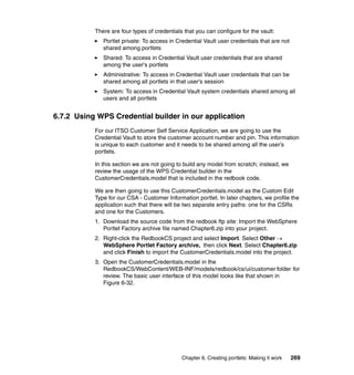 There are four types of credentials that you can configure for the vault:
              Portlet private: To access in Credential Vault user credentials that are not
              shared among portlets
              Shared: To access in Credential Vault user credentials that are shared
              among the user's portlets
              Administrative: To access in Credential Vault user credentials that can be
              shared among all portlets in that user's session
              System: To access in Credential Vault system credentials shared among all
              users and all portlets


6.7.2 Using WPS Credential builder in our application
           For our ITSO Customer Self Service Application, we are going to use the
           Credential Vault to store the customer account number and pin. This information
           is unique to each customer and it needs to be shared among all the user’s
           portlets.

           In this section we are not going to build any model from scratch; instead, we
           review the usage of the WPS Credential builder in the
           CustomerCredentials.model that is included in the redbook code.

           We are then going to use this CustomerCredentials.model as the Custom Edit
           Type for our CSA - Customer Information portlet. In later chapters, we profile the
           application such that there will be two separate entry paths: one for the CSRs
           and one for the Customers.
           1. Download the source code from the redbook ftp site: Import the WebSphere
              Portlet Factory archive file named Chapter6.zip into your project.
           2. Right-click the RedbookCS project and select Import. Select Other →
              WebSphere Portlet Factory archive, then click Next. Select Chapter6.zip
              and click Finish to import the CustomerCredentials.model into the project.
           3. Open the CustomerCredentials.model in the
              RedbookCS/WebContent/WEB-INF/models/redbook/cs/ui/customer folder for
              review. The basic user interface of this model looks like that shown in
              Figure 6-32.




                                              Chapter 6. Creating portlets: Making it work   269
 